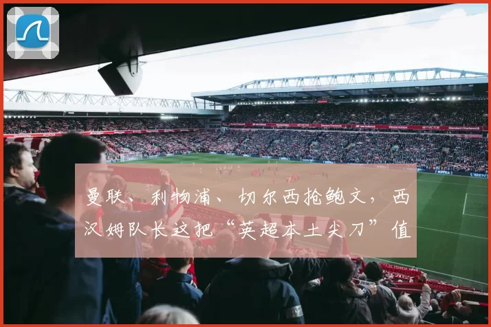 曼联、利物浦、切尔西抢鲍文，西汉姆队长这把“英超本土尖刀”值不值得三强争破头